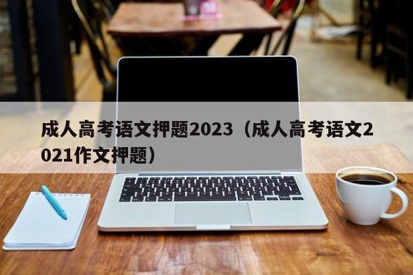 成人高考语文押题2023（成人高考语文2021作文押题）