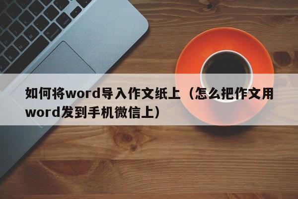 如何将word导入作文纸上（怎么把作文用word发到手机微信上）