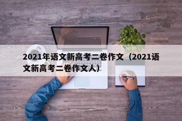 2021年语文新高考二卷作文（2021语文新高考二卷作文人）