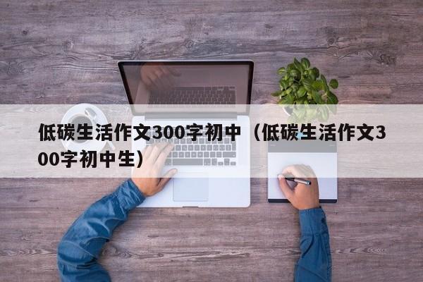 低碳生活作文300字初中（低碳生活作文300字初中生）