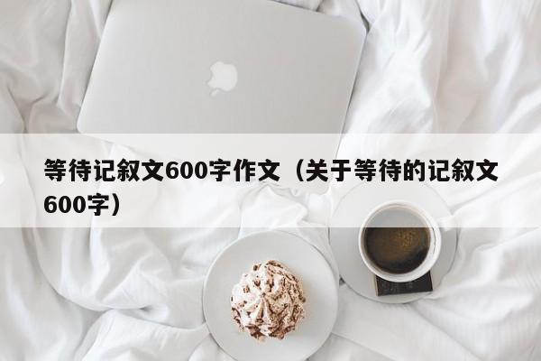 等待记叙文600字作文（关于等待的记叙文600字）