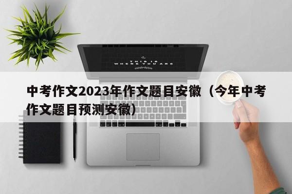 中考作文2023年作文题目安徽（今年中考作文题目预测安徽）