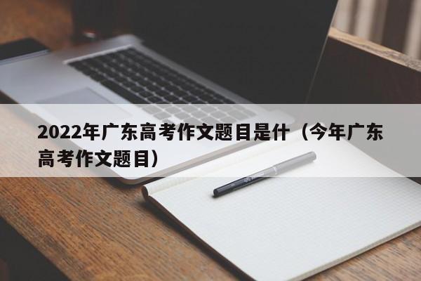 2022年广东高考作文题目是什（今年广东高考作文题目）