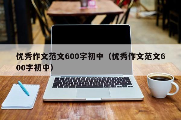 优秀作文范文600字初中（优秀作文范文600字初中）