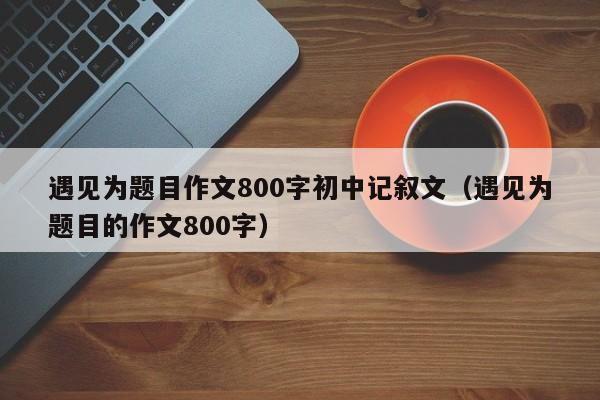 遇见为题目作文800字初中记叙文（遇见为题目的作文800字）