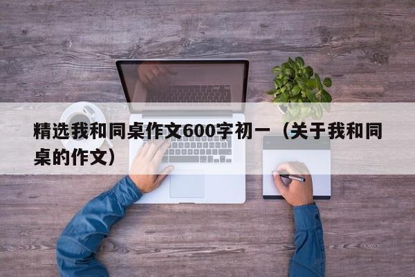 精选我和同桌作文600字初一（关于我和同桌的作文）