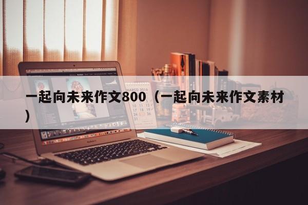 一起向未来作文800（一起向未来作文素材）