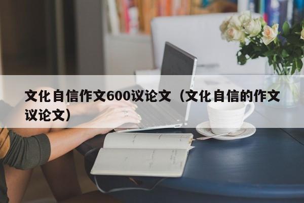 文化自信作文600议论文（文化自信的作文议论文）