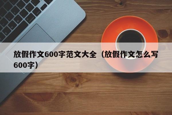 放假作文600字范文大全（放假作文怎么写600字）